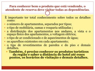 Para conhecer bem o produto que está vendendo, o 
atendente de reserva deve visitar todas as dependências. 
È importante ter total conhecimento sobre todos os detalhes 
como: 
 o número de apartamentos, separados por tipos; 
 o tipo de mobiliária, camas e rouparia utilizadas ; 
 a distribuição dos apartamentos nos andares, a vista e o 
espaço físico dos apartamentos, a voltagem elétrica; 
 o tipo de ar condicionado e de aquecimentos de água; 
 os aparelhos existentes em cada apartamento; 
 o tipo de revestimentos de paredes e do piso e demais 
detalhes. 
 Também, é preciso conhecer os produtos turísticos 
da região e saber a distância do hotel até esses 
pontos, os horários de visitação e demais detalhes. 
 