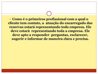  Como é o primeiros profissional com a qual o 
cliente tem contato, a atuação do encarregado das 
reservas estará representando toda empresa. Ele 
deve estará representando toda a empresa. Ele 
deve apto a responder perguntas, esclarecer, 
sugerir e informar de maneira clara e precisa. 
 
