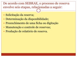 De acordo com SEBRAE, o processo de reserva 
envolve seis etapas, relacionadas a seguir: 
 Solicitação da reserva; 
 Determinação da disponibilidade; 
 Preenchimento de uma ficha ou digitação 
 Manutenção e controle de reservas; 
 Produção de relatório de reserva. 
 