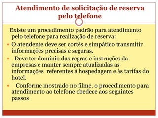 Atendimento de solicitação de reserva 
pelo telefone 
Existe um procedimento padrão para atendimento 
pelo telefone para realização de reserva: 
 O atendente deve ser cortês e simpático transmitir 
informações precisas e seguras. 
 Deve ter domínio das regras e instruções da 
empresas e manter sempre atualizadas as 
informações referentes à hospedagem e às tarifas do 
hotel. 
 Conforme mostrado no filme, o procedimento para 
atendimento ao telefone obedece aos seguintes 
passos 
 