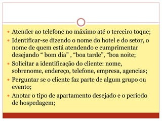  Atender ao telefone no máximo até o terceiro toque; 
 Identificar-se dizendo o nome do hotel e do setor, o 
nome de quem está atendendo e cumprimentar 
desejando “ bom dia” , “boa tarde”, “boa noite; 
 Solicitar a identificação do cliente: nome, 
sobrenome, endereço, telefone, empresa, agencias; 
 Perguntar se o cliente faz parte de algum grupo ou 
evento; 
 Anotar o tipo de apartamento desejado e o período 
de hospedagem; 
 