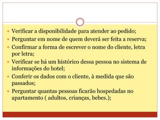  Verificar a disponibilidade para atender ao pedido; 
 Perguntar em nome de quem deverá ser feita a reserva; 
 Confirmar a forma de escrever o nome do cliente, letra 
por letra; 
 Verificar se há um histórico dessa pessoa no sistema de 
informações do hotel; 
 Conferir os dados com o cliente, à medida que são 
passados; 
 Perguntar quantas pessoas ficarão hospedadas no 
apartamento ( adultos, crianças, bebes.); 
 