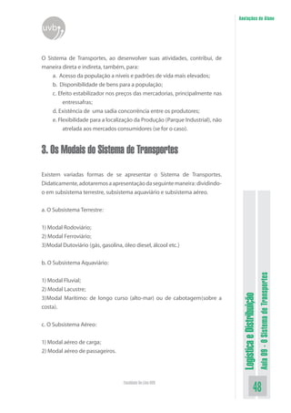 LogísticaeDistribuição
Aula09-OSistemadeTransportes
48Faculdade On-Line UVB
Anotações do Aluno
uvb
O Sistema de Transportes, ao desenvolver suas atividades, contribui, de
maneira direta e indireta, também, para:
a. Acesso da população a níveis e padrões de vida mais elevados;
b. Disponibilidade de bens para a população;
c. Efeito estabilizador nos preços das mercadorias, principalmente nas
entressafras;
d. Existência de uma sadia concorrência entre os produtores;
e. Flexibilidade para a localização da Produção (Parque Industrial), não
atrelada aos mercados consumidores (se for o caso).
3. Os Modais do Sistema de Transportes
Existem variadas formas de se apresentar o Sistema de Transportes.
Didaticamente,adotaremosaapresentaçãodaseguintemaneira:dividindo-
o em subsistema terrestre, subsistema aquaviário e subsistema aéreo.
a. O Subsistema Terrestre:
1) Modal Rodoviário;
2) Modal Ferroviário;
3)Modal Dutoviário (gás, gasolina, óleo diesel, álcool etc.)
b. O Subsistema Aquaviário:
1) Modal Fluvial;
2) Modal Lacustre;
3)Modal Marítimo: de longo curso (alto-mar) ou de cabotagem(sobre a
costa).
c. O Subsistema Aéreo:
1) Modal aéreo de carga;
2) Modal aéreo de passageiros.
 