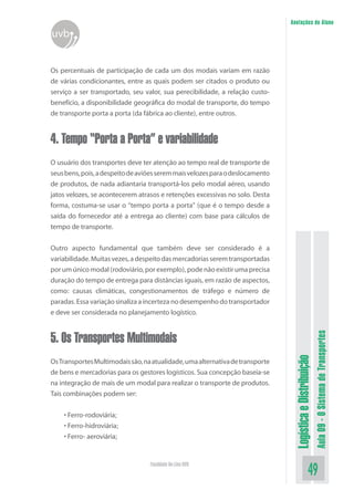 LogísticaeDistribuição
Aula09-OSistemadeTransportes
49Faculdade On-Line UVB
Anotações do Aluno
uvb
Os percentuais de participação de cada um dos modais variam em razão
de várias condicionantes, entre as quais podem ser citados o produto ou
serviço a ser transportado, seu valor, sua perecibilidade, a relação custo-
benefício, a disponibilidade geográfica do modal de transporte, do tempo
de transporte porta a porta (da fábrica ao cliente), entre outros.
4. Tempo “Porta a Porta” e variabilidade
O usuário dos transportes deve ter atenção ao tempo real de transporte de
seusbens,pois,adespeitodeaviõesseremmaisvelozesparaodeslocamento
de produtos, de nada adiantaria transportá-los pelo modal aéreo, usando
jatos velozes, se acontecerem atrasos e retenções excessivas no solo. Desta
forma, costuma-se usar o “tempo porta a porta” (que é o tempo desde a
saída do fornecedor até a entrega ao cliente) com base para cálculos de
tempo de transporte.
Outro aspecto fundamental que também deve ser considerado é a
variabilidade.Muitasvezes,adespeitodasmercadoriasseremtransportadas
por um único modal (rodoviário, por exemplo), pode não existir uma precisa
duração do tempo de entrega para distâncias iguais, em razão de aspectos,
como: causas climáticas, congestionamentos de tráfego e número de
paradas.Essavariaçãosinalizaaincertezanodesempenhodotransportador
e deve ser considerada no planejamento logístico.
5. Os Transportes Multimodais
OsTransportesMultimodaissão,naatualidade,umaalternativadetransporte
de bens e mercadorias para os gestores logísticos. Sua concepção baseia-se
na integração de mais de um modal para realizar o transporte de produtos.
Tais combinações podem ser:
• Ferro-rodoviária;
• Ferro-hidroviária;
• Ferro- aeroviária;
 
