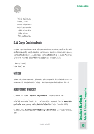 LogísticaeDistribuição
Aula09-OSistemadeTransportes
50Faculdade On-Line UVB
Anotações do Aluno
uvb
• Ferro-dutoviária;
• Rodo-aérea;
• Rodo-hidroviária;
• Rodo-dutoviária;
• Hidro-dutoviária;
• Hidro-aérea;
• Aero-dutoviária.
6. A Carga Conteinerizada
A carga conteinerizada é uma solução para integrar modais, utilizando-se o
container-padrão, que é capaz de transitar por todos os modais, agregando
grandes flexibilidades ao Sistema de Transporte Logístico de carga. Algumas
opções de medidas de containeres podem ser apresentadas:
a.8 x 8 x 20 pés;
b.8 x 8 x 40 pés.
Síntese
Nesta aula, você conheceu o Sistema de Transportes e sua importância. Na
próxima aula, você estudará sobre a Armazenagem de Produtos. Até lá!
Referências Básicas
BALLOU, Ronald H. Logística Empresarial. São Paulo: Atlas, 1993.
NOVAES, Antonio Galvão N. ; ALVARENGA, Antonio Carlos. Logística
Aplicada: suprimento e distribuição física. São Paulo: Pioneira, 1994.
VALENTE,M.G.Gerenciamentodetransportesefrotas.SãoPaulo:Pioneira,
1997.
 