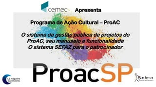 Apresenta
Programa de Ação Cultural – ProAC
O sistema de gestão pública de projetos do
ProAC, seu manuseio e funcionalidade
O sistema SEFAZ para o patrocinador
 