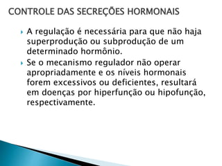 CONTROLE DAS SECREÇÕES HORMONAIS
 A regulação é necessária para que não haja
superprodução ou subprodução de um
determinado hormônio.
 Se o mecanismo regulador não operar
apropriadamente e os níveis hormonais
forem excessivos ou deficientes, resultará
em doenças por hiperfunção ou hipofunção,
respectivamente.
 