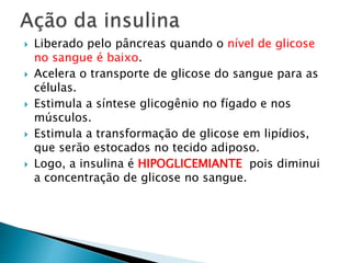  Liberado pelo pâncreas quando o nível de glicose
no sangue é baixo.
 Acelera o transporte de glicose do sangue para as
células.
 Estimula a síntese glicogênio no fígado e nos
músculos.
 Estimula a transformação de glicose em lipídios,
que serão estocados no tecido adiposo.
 Logo, a insulina é HIPOGLICEMIANTE pois diminui
a concentração de glicose no sangue.
 