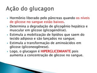  Hormônio liberado pelo pâncreas quando os níveis
de glicose no sangue estão baixos.
 Determina a degradação de glicogênio hepático e
muscular em glicose (glicogenólise).
 Estimula a mobilização de lipídios que saem do
tecido adiposo e são lançados no sangue;
 Estimula a transformação de aminoácidos em
glicose (gliconeogênese).
 Logo, o glucagon é HIPERGLICEMIANTE pois
aumenta a concentração de glicose no sangue.
 