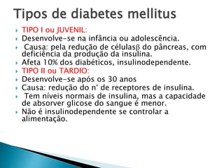 Tipos de diabetes mellitus
 TIPO I ou JUVENIL:
 Desenvolve-se na infância ou adolescência.
 Causa: pela redução de células do pâncreas, com
deficiência da produção da insulina.
 Afeta 10% dos diabéticos, insulinodependente.
 TIPO II ou TARDIO:
 Desenvolve-se após os 30 anos
 Causa: redução do n° de receptores de insulina.
 Tem níveis normais de insulina, mas a capacidade
de absorver glicose do sangue é menor.
 Não é insulinodependente se controlar a
alimentação.
 
