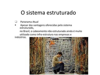 O sistema estruturado
 Panorama Atual
 Apesar das vantagens oferecidas pelo sistema
estruturado,
no Brasil, o cabeamento não estruturado ainda é muito
utilizado como infra-estrutura nas empresas e
indústrias.
 