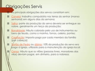 Obrigações Servis
 As principais obrigações dos servos consistiam em:
 Corveia: trabalho compulsório nas terras do senhor (manso
senhorial) em alguns dias da semana;
 Talha: parte da produção do servo deveria ser entregue ao
nobre, geralmente um terço da produção;
 Banalidade: tributo cobrado pelo uso de instrumentos ou
bens do feudo, como o moinho, fornos, celeiro, pontes;
 Capitação: imposto pago por cada membro da família
(por cabeça);
 Tostão de Pedro ou dízimo: 10% da produção do servo era
pago à Igreja, utilizado para a manutenção da igreja local;
 Censo: tributo que os vilões (pessoas livres, moradores das
vilas) deviam pagar, em dinheiro, para a nobreza;
 