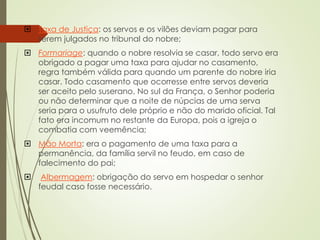  Taxa de Justiça: os servos e os vilões deviam pagar para
serem julgados no tribunal do nobre;
 Formariage: quando o nobre resolvia se casar, todo servo era
obrigado a pagar uma taxa para ajudar no casamento,
regra também válida para quando um parente do nobre iria
casar. Todo casamento que ocorresse entre servos deveria
ser aceito pelo suserano. No sul da França, o Senhor poderia
ou não determinar que a noite de núpcias de uma serva
seria para o usufruto dele próprio e não do marido oficial. Tal
fato era incomum no restante da Europa, pois a igreja o
combatia com veemência;
 Mão Morta: era o pagamento de uma taxa para a
permanência, da família servil no feudo, em caso de
falecimento do pai;
 Albermagem: obrigação do servo em hospedar o senhor
feudal caso fosse necessário.
 