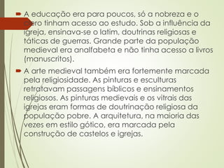 A educação era para poucos, só a nobreza e o
clero tinham acesso ao estudo. Sob a influência da
igreja, ensinava-se o latim, doutrinas religiosas e
táticas de guerras. Grande parte da população
medieval era analfabeta e não tinha acesso a livros
(manuscritos).
 A arte medieval também era fortemente marcada
pela religiosidade. As pinturas e esculturas
retratavam passagens bíblicos e ensinamentos
religiosos. As pinturas medievais e os vitrais das
igrejas eram formas de doutrinação religiosa da
população pobre. A arquitetura, na maioria das
vezes em estilo gótico, era marcada pela
construção de castelos e igrejas.
 