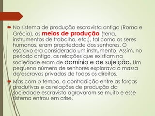  No sistema de produção escravista antigo (Roma e
Grécia), os meios de produção (terra,
instrumentos de trabalho, etc.), tal como os seres
humanos, eram propriedade dos senhores. O
escravo era considerado um instrumento. Assim, no
período antigo, as relações que existiam na
sociedade eram de domínio e de sujeição. Um
pequeno número de senhores explorava a massa
de escravos privados de todos os direitos.
 Mas com o tempo, a contradição entre as forças
produtivas e as relações de produção da
sociedade escravista agravaram-se muito e esse
sistema entrou em crise.
 