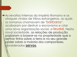 As revoltas internas do Império Romano e os
ataques vindos de tribos estrangeiras, as quais
os romanos chamavam de "bárbaros“,
acabaram por destruir o escravismo e criar
uma nova organização social, a feudal. Nesta
nova sociedade, as relações de produção
passaram a basear-se na propriedade que o
senhor tinha sobre a terra e no seu grande
poder sobre a maioria dos camponeses,
considerados servos.
 