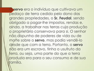 O servo era o indivíduo que cultivava um
pedaço de terra cedido pelo dono das
grandes propriedades, o Sr. Feudal, sendo
obrigado a pagar-lhe impostos, rendas e,
ainda, a trabalhar nas terras cuja produção
o proprietário conservava para si. O senhor
não dispunha de poderes de vida ou de
morte sobre o servo, mas podia vendê-lo
desde que com a terra. Portanto, o servo
não era um escravo, tinha o usufruto da
terra, ou seja, uma parte do que a terra
produzia era para o seu consumo e de sua
família.
 