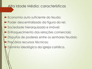 Alta Idade Média: características
 Economia auto suficiente do feudo;
 Poder descentralizado da figura do rei;
 Sociedade hierarquizada e imóvel;
 Enfraquecimento das relações comerciais;
 Disputas de poderes entre os senhores feudais;
 Precários recursos técnicos;
 Domínio ideológico da igreja católica.
 