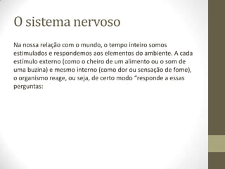 O sistema nervoso
Na nossa relação com o mundo, o tempo inteiro somos
estimulados e respondemos aos elementos do ambiente. A cada
estímulo externo (como o cheiro de um alimento ou o som de
uma buzina) e mesmo interno (como dor ou sensação de fome),
o organismo reage, ou seja, de certo modo “responde a essas
perguntas:

 