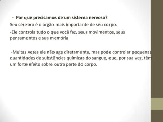 • Por que precisamos de um sistema nervoso?
Seu cérebro é o órgão mais importante de seu corpo.
-Ele controla tudo o que você faz, seus movimentos, seus
pensamentos e sua memória.
-Muitas vezes ele não age diretamente, mas pode controlar pequenas
quantidades de substâncias químicas do sangue, que, por sua vez, têm
um forte efeito sobre outra parte do corpo.

 