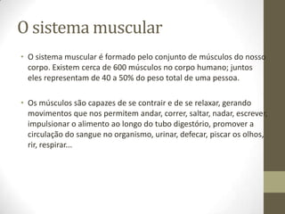 O sistema muscular
• O sistema muscular é formado pelo conjunto de músculos do nosso
corpo. Existem cerca de 600 músculos no corpo humano; juntos
eles representam de 40 a 50% do peso total de uma pessoa.
• Os músculos são capazes de se contrair e de se relaxar, gerando
movimentos que nos permitem andar, correr, saltar, nadar, escrever,
impulsionar o alimento ao longo do tubo digestório, promover a
circulação do sangue no organismo, urinar, defecar, piscar os olhos,
rir, respirar...

 