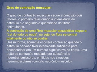 Grau de contração muscular:
O grau de contração muscular segue a princípio dois
fatores: o primeiro relacionado à intensidade do
estímulo e o segundo à quantidade de fibras
estimuladas.
A contração de uma fibra muscular esquelética segue a
“Lei do tudo ou nada”, ou seja, ou fibra se contrai
totalmente ou não se contrai.
Dessa forma, somente ocorrerá contração quando o
estímulo nervoso tiver intensidade suficiente para
desencadear em um número significativo de fibras, uma
ação de contração mediada por substâncias
neurotransmissoras, emitidas nas sinapses
neuromusculares (contato neurônio músculo).
 