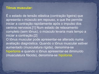 Tônus muscular:
É o estado de tensão elástica (contração ligeira) que
apresenta o músculo em repouso, e que lhe permite
iniciar a contração rapidamente após o impulso dos
centros nervosos.[1] Num estado de relaxamento
completo (sem tônus), o músculo levaria mais tempo a
iniciar a contração.[2]
O tônus muscular pode apresentar-se alterado numa
avaliação diagnóstica. Quando o tônus muscular estiver
aumentado (musculatura rígida), denomina-se
hipertonia e quando o tônus apresentar-se diminuído
(musculatura flácida), denomina-se hipotonia.
 