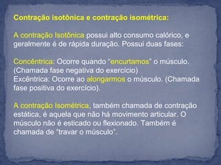 Contração isotônica e contração isométrica:
A contração Isotônica possui alto consumo calórico, e
geralmente é de rápida duração. Possui duas fases:
Concêntrica: Ocorre quando “encurtamos” o músculo.
(Chamada fase negativa do exercício)
Excêntrica: Ocorre ao alongarmos o músculo. (Chamada
fase positiva do exercício).
A contração Isométrica, também chamada de contração
estática, é aquela que não há movimento articular. O
músculo não é esticado ou flexionado. Também é
chamada de “travar o músculo”.
 