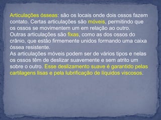 Articulações ósseas: são os locais onde dois ossos fazem
contato. Certas articulações são móveis, permitindo que
os ossos se movimentem um em relação ao outro.
Outras articulações são fixas, como as dos ossos do
crânio, que estão firmemente unidos formando uma caixa
óssea resistente.
As articulações móveis podem ser de vários tipos e nelas
os ossos têm de deslizar suavemente e sem atrito um
sobre o outro. Esse deslizamento suave é garantido pelas
cartilagens lisas e pela lubrificação de líquidos viscosos.
 