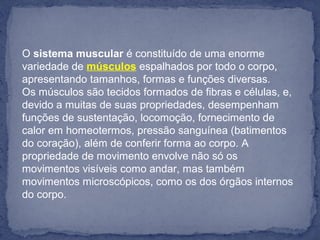 O sistema muscular é constituído de uma enorme 
variedade de músculos espalhados por todo o corpo, 
apresentando tamanhos, formas e funções diversas.
Os músculos são tecidos formados de fibras e células, e, 
devido a muitas de suas propriedades, desempenham 
funções de sustentação, locomoção, fornecimento de 
calor em homeotermos, pressão sanguínea (batimentos 
do coração), além de conferir forma ao corpo. A 
propriedade de movimento envolve não só os 
movimentos visíveis como andar, mas também 
movimentos microscópicos, como os dos órgãos internos 
do corpo.
 
