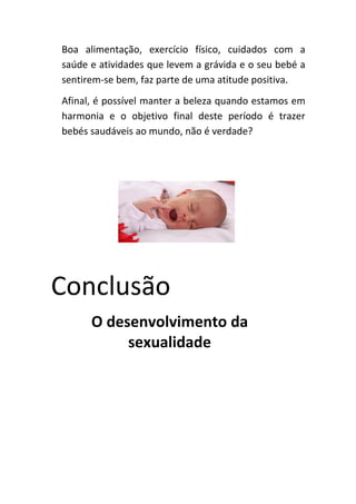 Boa alimentação, exercício físico, cuidados com a
saúde e atividades que levem a grávida e o seu bebé a
sentirem-se bem, faz parte de uma atitude positiva.
Afinal, é possível manter a beleza quando estamos em
harmonia e o objetivo final deste período é trazer
bebés saudáveis ao mundo, não é verdade?




Conclusão
      O desenvolvimento da
           sexualidade
 