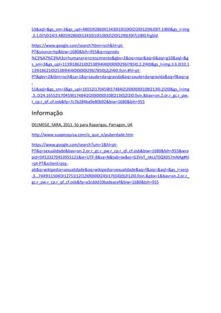 S3&aql=&gs_sm=3&gs_upl=4805l9286l0l13430l10l10l0l2l2l0l129l639l7.1l8l0&gs_l=img
.3.1.0l7j0i24l3.4805l9286l0l13430l10l10l0l2l2l0l129l639l7j1l8l0.frgbld.

https://www.google.com/search?tbm=isch&hl=pt-
PT&source=hp&biw=1680&bih=955&q=reprodu
%C3%A7%C3%A3o+humana+e+crescimento&gbv=2&oq=repr&aq=6&aqi=g10&aql=&g
s_sm=3&gs_upl=1139l18621l0l25389l4l4l0l0l0l0l296l785l0.2.2l4l0&gs_l=img.3.6.0l10.1
139l18621l0l25389l4l4l0l0l0l0l296l785l0j2j2l4l0.llsin.#hl=pt-
PT&gbv=2&tbm=isch&sa=1&q=saude+da+gravida&oq=saude+da+gravida&aq=f&aqi=g
-
S1&aql=&gs_sm=3&gs_upl=16552l17045l8l17484l2l2l0l0l0l0l108l213l0.2l2l0&gs_l=img
.3..0i24.16552l17045l8l17484l2l2l0l0l0l0l108l213l0j2l2l0.llsin.&bav=on.2,or.r_gc.r_pw.
r_cp.r_qf.,cf.osb&fp=7c7b284ba9e80b92&biw=1680&bih=955

Informação
DELMEGE, SARA, 2011. Só para Raparigas, Parragon, UK

http://www.suapesquisa.com/o_que_e/puberdade.htm

https://www.google.com/search?um=1&hl=pt-
PT&q=sexualidade&bav=on.2,or.r_gc.r_pw.r_cp.r_qf.,cf.osb&biw=1680&bih=955&wra
pid=tlif133270453955121&ie=UTF-8&sa=N&tab=iw&ei=G3VvT_nkLIjT0QX057mNAg#hl
=pt-PT&sclient=psy-
ab&q=wikipedia+sexualidade&oq=wikipedia+sexualidade&aq=f&aqi=&aql=&gs_l=serp
.3...7449l11504l3l12751l12l12l0l0l0l0l245l1765l0j9j2l12l0.llsin.&pbx=1&bav=on.2,or.r_
gc.r_pw.r_cp.r_qf.,cf.osb&fp=a3cddd10badeacef&biw=1680&bih=955
 