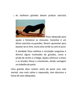•   As mulheres grávidas devem praticar exercício




                                      físico adequado para
      ajudar a fortalecer os músculos. Caminhar é um
      ótimo exercício na gravidez. Devem aproveitar para
      passear ao ar livre, numa zona verde ou com ar puro.
      A atividade física melhora a circulação sanguínea e
      diminui alguns incómodos da gravidez, como a
      prisão de ventre e a fadiga. Ajuda a diminuir o stress
      e as tensões físicas e emocionais, dando vantagem
      no trabalho do parto.
Uma grávida deve realizar antes do parto uma vida
normal, mas mais calma e repousada, com descanso e
horas de sono adequadas.
 