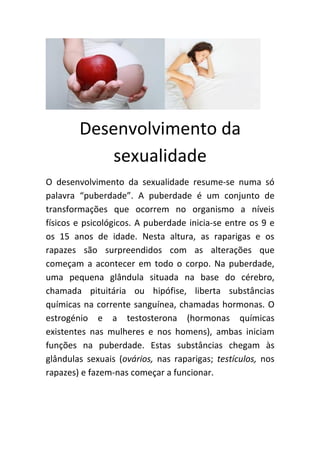 Desenvolvimento da
            sexualidade
O desenvolvimento da sexualidade resume-se numa só
palavra “puberdade”. A puberdade é um conjunto de
transformações que ocorrem no organismo a níveis
físicos e psicológicos. A puberdade inicia-se entre os 9 e
os 15 anos de idade. Nesta altura, as raparigas e os
rapazes são surpreendidos com as alterações que
começam a acontecer em todo o corpo. Na puberdade,
uma pequena glândula situada na base do cérebro,
chamada pituitária ou hipófise, liberta substâncias
químicas na corrente sanguínea, chamadas hormonas. O
estrogénio e a testosterona (hormonas químicas
existentes nas mulheres e nos homens), ambas iniciam
funções na puberdade. Estas substâncias chegam às
glândulas sexuais (ovários, nas raparigas; testículos, nos
rapazes) e fazem-nas começar a funcionar.
 