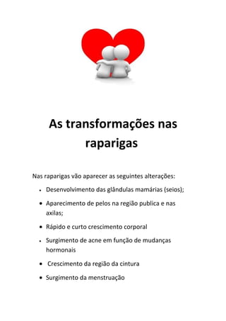 As transformações nas
            raparigas

Nas raparigas vão aparecer as seguintes alterações:
  •   Desenvolvimento das glândulas mamárias (seios);

  • Aparecimento de pelos na região publica e nas
    axilas;

  • Rápido e curto crescimento corporal
  •   Surgimento de acne em função de mudanças
      hormonais

  • Crescimento da região da cintura

  • Surgimento da menstruação
 