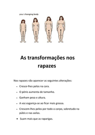 As transformações nos
             rapazes

Nos rapazes vão aparecer as seguintes alterações:
  •   Cresce-lhes pelos na cara.
  •   O pénis aumenta de tamanho.
  •   Ganham peso e altura.
  •   A voz esganiça-se ao ficar mais grossa.
  •   Crescem-lhes pelos por todo o corpo, sobretudo na
      púbis e nas axilas.

  • Suam mais que as raparigas.
 