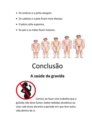 • Os ombros e o peito alargam.

• Os cabelos e a pele ficam mais oleosos.

• O pénis solta esperma.

• Os pés e as mãos ficam maiores.




              Conclusão
             A saúde da gravida




                   Conclui ao fazer este trabalho que a
grávida não deve fumar, beber bebidas alcoólicas ou
viver sob stress durante o período em que tem outra
vida dentro de si.
 