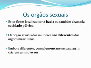 Os orgãos sexuais
 Estes ficam localizados na bacia ou também chamada
 cavidade pélvica.

 Os orgão sexuais das mulheres são diferentes dos
 orgãos masculinos.

 Embora diferentes, complementam-se para assim
 criarem um novo ser
 