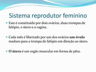 Sistema reprodutor feminino
 Este é constituído por dois ovários, duas trompas de
 falópio, o útero e a vagina.

 Cada mês é libertado por um dos ovários um óvulo
 maduro para a trompa de falópio em direção ao útero.

 O útero é um orgão muscular em forma de pêra.
 