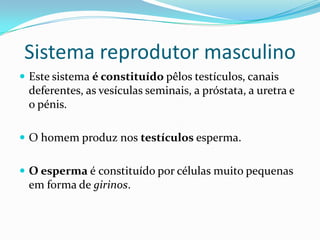 Sistema reprodutor masculino
 Este sistema é constituído pêlos testículos, canais
 deferentes, as vesículas seminais, a próstata, a uretra e
 o pénis.

 O homem produz nos testículos esperma.


 O esperma é constituído por células muito pequenas
 em forma de girinos.
 