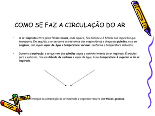 COMO SE FAZ A CIRCULAÇÃO DO AR O  ar inspirado  entra pelas  fossas nasais , onde aquece, fica húmido e é filtado das impurezas que transporta. Em seguida, o ar percorre as restantes vias respiratórias e chega aos  pulmões , rico em  oxigénio,  com algum  vapor de àgua  e  temperatura variàvel , conforme a temperatura ambiente. Durante a  expiração , o ar que vem dos  pulmões  segue o caminho inverso do ar inspirado. É expulso para o exterior, rico em  dióxido de carbono  e vapor de àgua. A sua  temperatura é superior à do ar inspirado . As diferenças da composição do ar inspirado e expirado resulta das  trocas gasosas. 