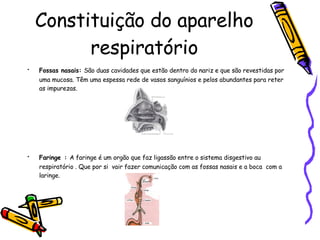 Constituição do aparelho respiratório Fossas nasais:   São duas cavidades que estão dentro do nariz e que são revestidas por uma mucosa. Têm uma espessa rede de vasos sanguínios e pelos abundantes para reter as impurezas. Faringe   :  A faringe é um orgão que faz ligassão entre o sistema disgestivo au respiratório . Que por si  vair fazer comunicação com as fossas nasais e a boca  com a laringe.  