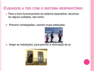 CUIDADOS A TER COM O SISTEMA RESPIRATÓRIO
 Para o bom funcionamento do sistema respiratório, devemos
ter alguns cuidados, tais como:
 Prevenir constipações, usando roupa adequada.
 Arejar as habitações, para permitir a renovação do ar.
 