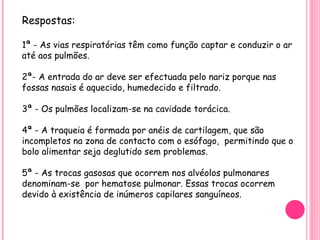 Respostas: 1ª - As vias respiratórias têm como função captar e conduzir o ar até aos pulmões.  2ª- A entrada do ar deve ser efectuada pelo nariz porque nas fossas nasais é aquecido, humedecido e filtrado. 3ª - Os pulmões localizam-se na cavidade torácica. 4ª - A traqueia é formada por anéis de cartilagem, que são incompletos na zona de contacto com o esófago,  permitindo que o bolo alimentar seja deglutido sem problemas. 5ª - As trocas gasosas que ocorrem nos alvéolos pulmonares  denominam-se  por hematose pulmonar. Essas trocas ocorrem devido à existência de inúmeros capilares sanguíneos. 