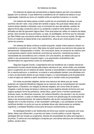 Os Sistemas de Ideias
Os sistemas de ideias são pensamentos e objetos lógicos que tem uma extensa
ligação com os demais. O que determina a existência de um sistema de ideias é a sua
organização, tratando-se como um medidor entre os espíritos humanos e o mundo.
Um sistema de ideias passa a existir a partir de um amontoado de ideias, na qual
sozinhas não tem valor, mas unidas tem sentido e logica. Na qual essas ideias são ao
mesmo tempo abertas e fechadas, pois no momento em que são abertas, aceitam de
alguma forma algo construtivo para si ou aceitando a própria morte diante de outra e
fechadas ao fato de ignorarem alguns fatos. Para que possa ser valido um sistema de ideias,
jamais, deve duvidar de seus princípios, ou seja, se autoflagelar, de forma que foi colocada
por Max Weber que uma teoria rende-se diante de outra, mas nunca se suicida. De alguma
forma um sistema de ideias tende a ser autocêntrico, situa-se por conta própria no seu
centro de universo.
Um sistema de ideias continua a existir enquanto: aceitar critica externa e deixar um
subsistema e substitui-lo por outro. Mas deixa de existir quando sua estrutura não passa de
pensamentos “ultrapassados e mortos”. Em uma teoria, tenta, se conservar ao máximo com
o pensamento exterior ainda mantendo uma linha de raciocínio, mantendo-se ainda a
necessidade de concordância com a mesma. Em uma doutrina, se rebela tudo que se
opõem a seu pensamento enquanto logico, e os argumentos contraditórios são
transformados em argumentos contra os contraditores.
Segundo Augusto Comte, o dogmatismo tem por tendência ser o estado natural do
pensamento humano sendo levado pela própria natureza do ser, sendo então uma entidade
para o surgimento de um sistema de ideias. Quanto a racionalidade e racionalização tem por
fim a mesma estrutura, a coerência, no entanto a racionalidade mantem uma afinidade com
o real e se demonstra aberta ao que resiste a logica, e a racionalização junta forçadamente
o real na logica do sistema e assim acreditando que o mantem sobe sua propriedade.
Em todas as grandes religiões, temos uma estrutura de ideias que por vezes
poderiam ser sistemas filosóficos integrais se as mesmas não se comportassem de maneira
legitimadora, O Budismo, em relação as demais religiões, tem como fonte de saída e
chegada o nada.Ao longo do tempo a ciência se tronou legitima através da forma com que
negava qualquer forma de penitencia, sendo Deus, assim como o homem questionado
diversas vezes, de diferentes maneiras. Um sistema filosófico visa elucidar o ser do mundo,
do real, do homem, e cada um deles elucida o mundo num grande jogo de construções de
ideias e de reconhecimentos. No sistema filosófico não se tem necessidade de ter uma
relação com o mundo empírico, e não necessitam verificação, e se contrapõem as teorias
cientificas também no ponto em que as verdades éticas são relacionadas as verdades
cognitivas, a entidade filosófica nunca para de buscar conhecimento ou cultura.
As ideologias tendem a ser distribuídas de forma que cubram as pessoas com suas
ideias, ideias que influenciam, e que tem por base o mundo politico e social. Algumas
ideologias têm por função ou surgimento, através da necessidade da critica aos dogmas e
doutrinas. O centro de uma ideologia é composto por uma densa estrutura de conhecimento
politico, social e ético.

 