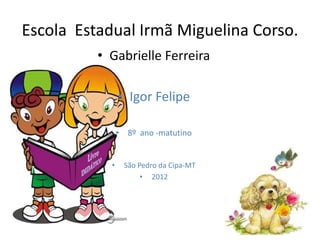 Escola Estadual Irmã Miguelina Corso.
          • Gabrielle Ferreira

                • Igor Felipe

                • 8º ano -matutino


            •    São Pedro da Cipa-MT
                      • 2012
 