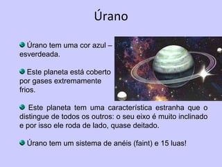 Úrano Úrano tem uma cor azul –  esverdeada. Este planeta está coberto  por gases extremamente  frios. Este planeta tem uma característica estranha que o distingue de todos os outros: o seu eixo é muito inclinado e por isso ele roda de lado, quase deitado.  Úrano tem um sistema de anéis (faint) e 15 luas! 