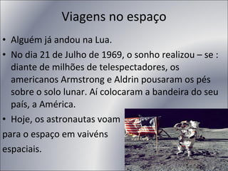 Viagens no espaço Alguém já andou na Lua.  No dia 21 de Julho de 1969, o sonho realizou – se : diante de milhões de telespectadores, os americanos Armstrong e Aldrin pousaram os pés sobre o solo lunar. Aí colocaram a bandeira do seu país, a América. Hoje, os astronautas voam  para o espaço em vaivéns espaciais. 