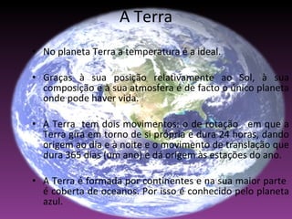 A Terra No planeta Terra a temperatura é a ideal. Graças à sua posição relativamente ao Sol, à sua composição e à sua atmosfera é de facto o único planeta onde pode haver vida.  A Terra  tem dois movimentos: o de rotação  em que a Terra gira em torno de si própria e dura 24 horas, dando origem ao dia e à noite e o movimento de translação que dura 365 dias (um ano) e dá origem às estações do ano.  A Terra é formada por continentes e na sua maior parte  é coberta de oceanos. Por isso é conhecido pelo planeta azul. 
