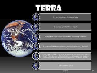 21IL 2010
É o terceiro planeta do Sistema Solar
O núcleo é de metal (ferro e níquel)
A parte externa da crusta é formada por continentes e oceanos
A sua atmosfera é essencialmente constituída por Azoto e Oxigénio.
Devido à sua atmosfera e ao facto de que está a uma distância suficiente
do Sol, aTerra é o único planeta do Sistema Solar que possui água em
estado líquido e uma temperatura que permite a existência de vida.
Tem 1 satélite – a Lua
 